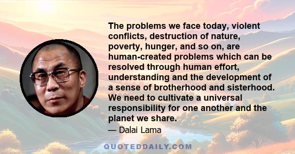 The problems we face today, violent conflicts, destruction of nature, poverty, hunger, and so on, are human-created problems which can be resolved through human effort, understanding and the development of a sense of