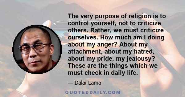 The very purpose of religion is to control yourself, not to criticize others. Rather, we must criticize ourselves. How much am I doing about my anger? About my attachment, about my hatred, about my pride, my jealousy?