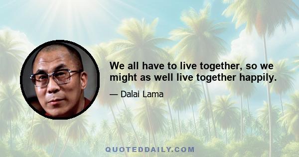 We all have to live together, so we might as well live together happily.