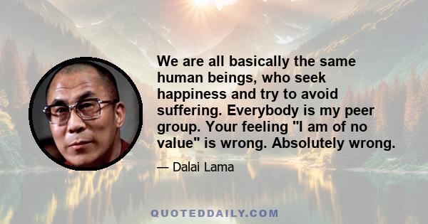 We are all basically the same human beings, who seek happiness and try to avoid suffering. Everybody is my peer group. Your feeling I am of no value is wrong. Absolutely wrong.