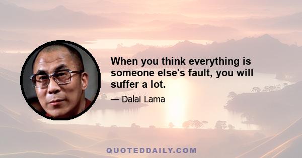 When you think everything is someone else's fault, you will suffer a lot.