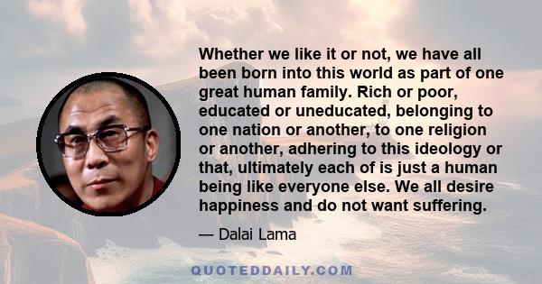 Whether we like it or not, we have all been born into this world as part of one great human family. Rich or poor, educated or uneducated, belonging to one nation or another, to one religion or another, adhering to this