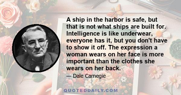 A ship in the harbor is safe, but that is not what ships are built for. Intelligence is like underwear, everyone has it, but you don't have to show it off. The expression a woman wears on her face is more important than 