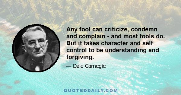 Any fool can criticize, condemn and complain - and most fools do. But it takes character and self control to be understanding and forgiving.