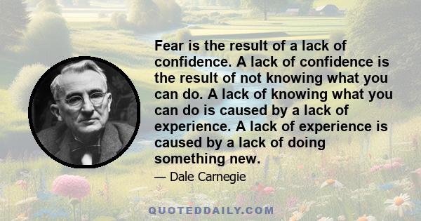 Fear is the result of a lack of confidence. A lack of confidence is the result of not knowing what you can do. A lack of knowing what you can do is caused by a lack of experience. A lack of experience is caused by a