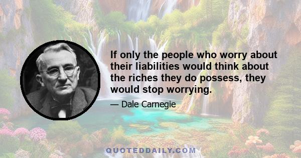 If only the people who worry about their liabilities would think about the riches they do possess, they would stop worrying.