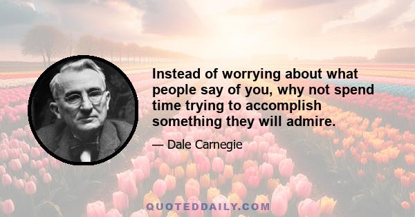 Instead of worrying about what people say of you, why not spend time trying to accomplish something they will admire.