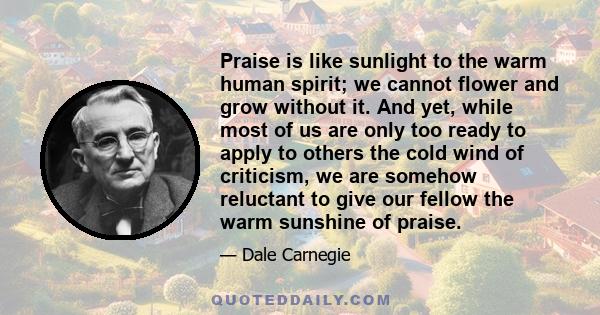 Praise is like sunlight to the warm human spirit; we cannot flower and grow without it. And yet, while most of us are only too ready to apply to others the cold wind of criticism, we are somehow reluctant to give our