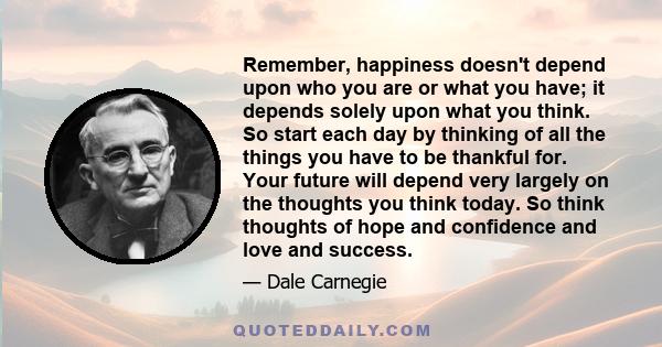 Remember, happiness doesn't depend upon who you are or what you have; it depends solely upon what you think. So start each day by thinking of all the things you have to be thankful for. Your future will depend very