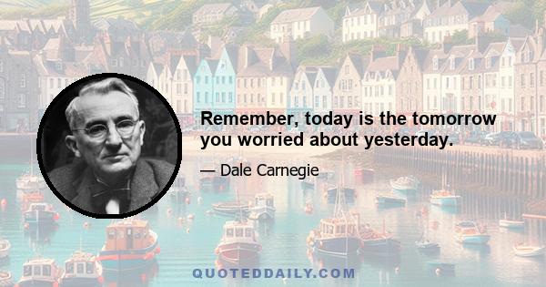 Remember, today is the tomorrow you worried about yesterday.