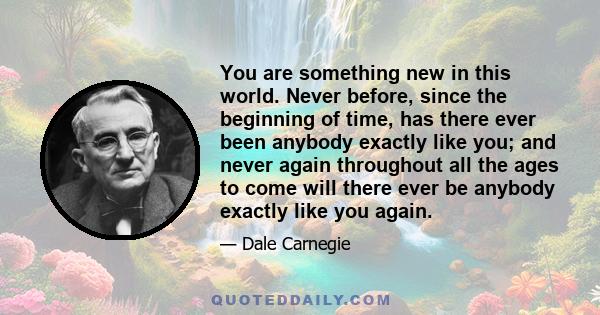 You are something new in this world. Never before, since the beginning of time, has there ever been anybody exactly like you; and never again throughout all the ages to come will there ever be anybody exactly like you