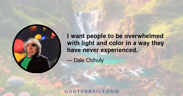 I want people to be overwhelmed with light and color in a way they have never experienced.