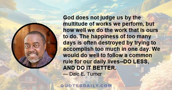 God does not judge us by the multitude of works we perform, but how well we do the work that is ours to do. The happiness of too many days is often destroyed by trying to accomplish too much in one day. We would do well 