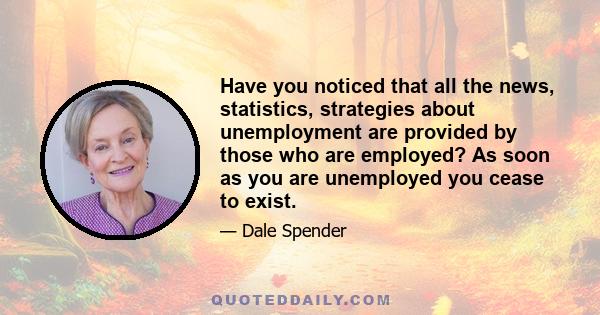 Have you noticed that all the news, statistics, strategies about unemployment are provided by those who are employed? As soon as you are unemployed you cease to exist.