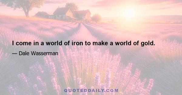 I come in a world of iron to make a world of gold.