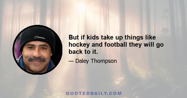 But if kids take up things like hockey and football they will go back to it.