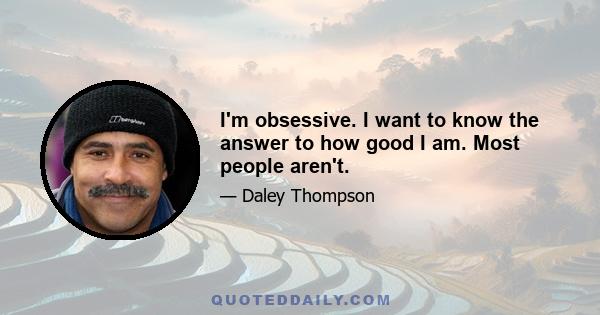 I'm obsessive. I want to know the answer to how good I am. Most people aren't.