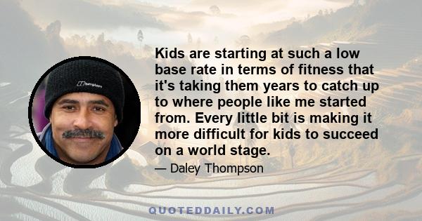 Kids are starting at such a low base rate in terms of fitness that it's taking them years to catch up to where people like me started from. Every little bit is making it more difficult for kids to succeed on a world