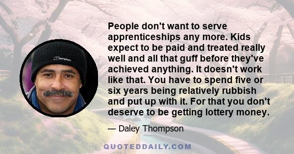 People don't want to serve apprenticeships any more. Kids expect to be paid and treated really well and all that guff before they've achieved anything. It doesn't work like that. You have to spend five or six years