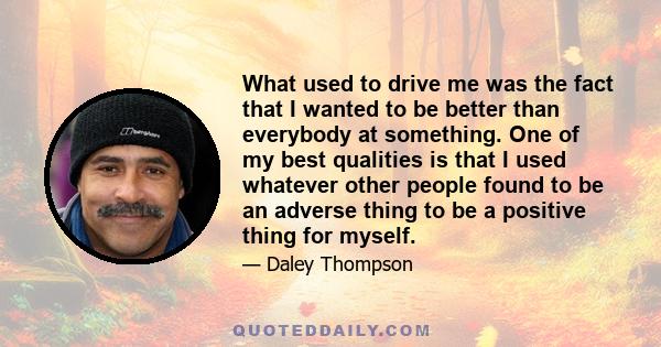 What used to drive me was the fact that I wanted to be better than everybody at something. One of my best qualities is that I used whatever other people found to be an adverse thing to be a positive thing for myself.