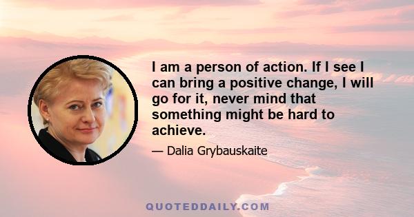 I am a person of action. If I see I can bring a positive change, I will go for it, never mind that something might be hard to achieve.