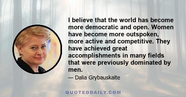 I believe that the world has become more democratic and open. Women have become more outspoken, more active and competitive. They have achieved great accomplishments in many fields that were previously dominated by men.