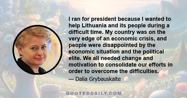 I ran for president because I wanted to help Lithuania and its people during a difficult time. My country was on the very edge of an economic crisis, and people were disappointed by the economic situation and the