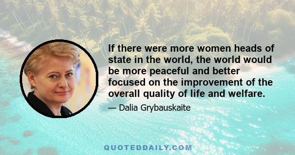 If there were more women heads of state in the world, the world would be more peaceful and better focused on the improvement of the overall quality of life and welfare.