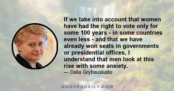 If we take into account that women have had the right to vote only for some 100 years - in some countries even less - and that we have already won seats in governments or presidential offices, I understand that men look 