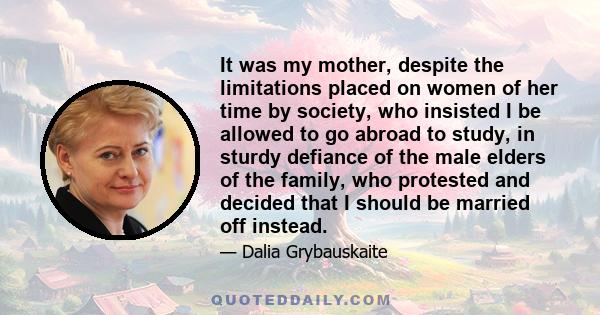 It was my mother, despite the limitations placed on women of her time by society, who insisted I be allowed to go abroad to study, in sturdy defiance of the male elders of the family, who protested and decided that I