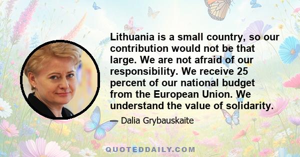 Lithuania is a small country, so our contribution would not be that large. We are not afraid of our responsibility. We receive 25 percent of our national budget from the European Union. We understand the value of