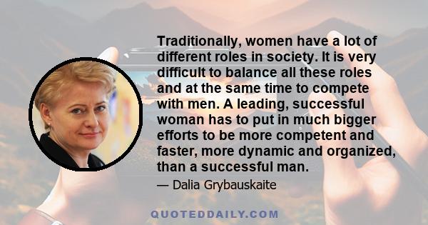 Traditionally, women have a lot of different roles in society. It is very difficult to balance all these roles and at the same time to compete with men. A leading, successful woman has to put in much bigger efforts to