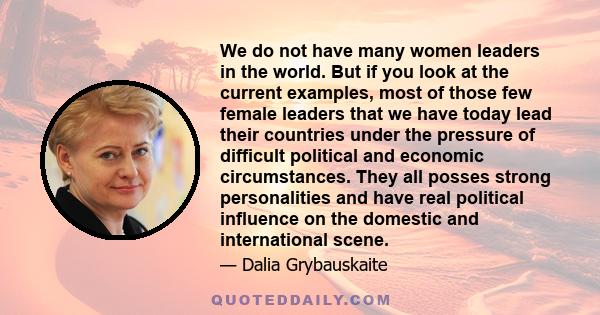 We do not have many women leaders in the world. But if you look at the current examples, most of those few female leaders that we have today lead their countries under the pressure of difficult political and economic