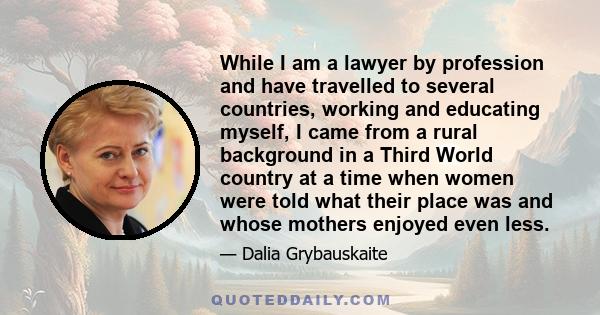 While I am a lawyer by profession and have travelled to several countries, working and educating myself, I came from a rural background in a Third World country at a time when women were told what their place was and