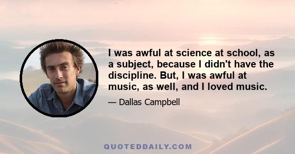 I was awful at science at school, as a subject, because I didn't have the discipline. But, I was awful at music, as well, and I loved music.