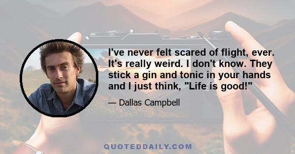 I've never felt scared of flight, ever. It's really weird. I don't know. They stick a gin and tonic in your hands and I just think, Life is good!