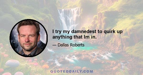 I try my damnedest to quirk up anything that Im in.