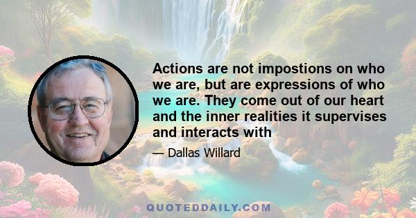 Actions are not impostions on who we are, but are expressions of who we are. They come out of our heart and the inner realities it supervises and interacts with