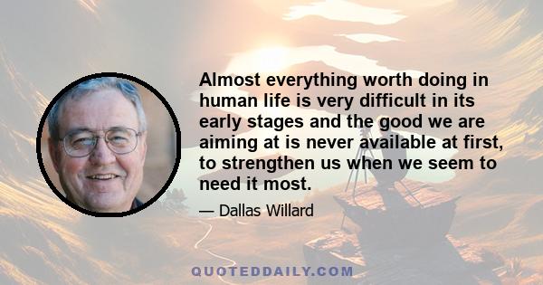 Almost everything worth doing in human life is very difficult in its early stages and the good we are aiming at is never available at first, to strengthen us when we seem to need it most.