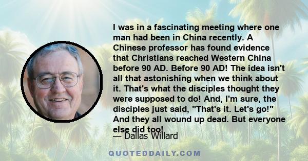 I was in a fascinating meeting where one man had been in China recently. A Chinese professor has found evidence that Christians reached Western China before 90 AD. Before 90 AD! The idea isn't all that astonishing when