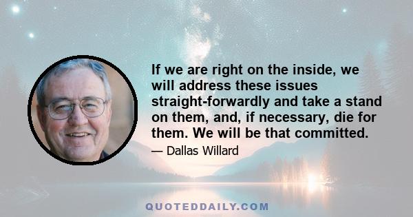 If we are right on the inside, we will address these issues straight-forwardly and take a stand on them, and, if necessary, die for them. We will be that committed.