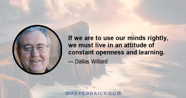 If we are to use our minds rightly, we must live in an attitude of constant openness and learning.