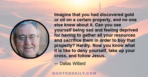 Imagine that you had discovered gold or oil on a certain property, and no one else knew about it. Can you see yourself being sad and feeling deprived for having to gather all your resources and sacrifice them in order