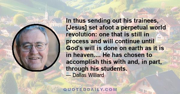 In thus sending out his trainees, [Jesus] set afoot a perpetual world revolution: one that is still in process and will continue until God's will is done on earth as it is in heaven.... He has chosen to accomplish this