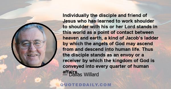 Individually the disciple and friend of Jesus who has learned to work shoulder to shoulder with his or her Lord stands in this world as a point of contact between heaven and earth, a kind of Jacob’s ladder by which the