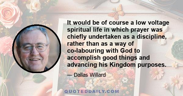 It would be of course a low voltage spiritual life in which prayer was chiefly undertaken as a discipline, rather than as a way of co-labouring with God to accomplish good things and advancing his Kingdom purposes.