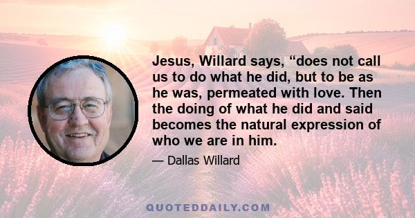 Jesus, Willard says, “does not call us to do what he did, but to be as he was, permeated with love. Then the doing of what he did and said becomes the natural expression of who we are in him.