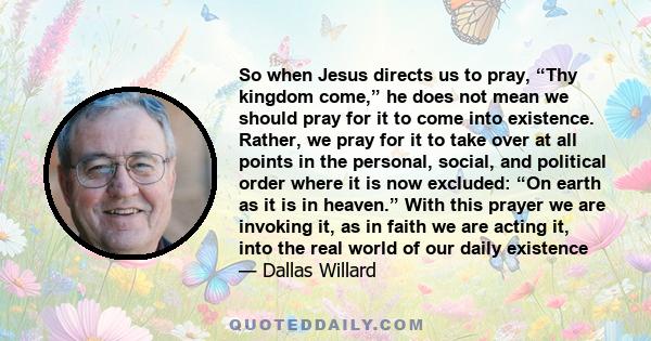 So when Jesus directs us to pray, “Thy kingdom come,” he does not mean we should pray for it to come into existence. Rather, we pray for it to take over at all points in the personal, social, and political order where