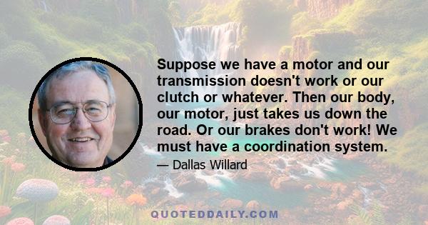 Suppose we have a motor and our transmission doesn't work or our clutch or whatever. Then our body, our motor, just takes us down the road. Or our brakes don't work! We must have a coordination system.