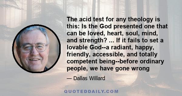 The acid test for any theology is this: Is the God presented one that can be loved, heart, soul, mind, and strength? ... If it fails to set a lovable God--a radiant, happy, friendly, accessible, and totally competent